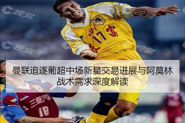 曼联追逐葡超中场新星交易进展与阿莫林战术需求深度解读