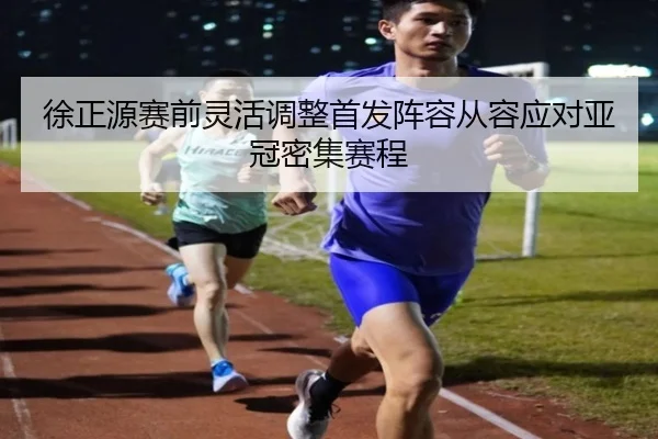 徐正源赛前灵活调整首发阵容从容应对亚冠密集赛程