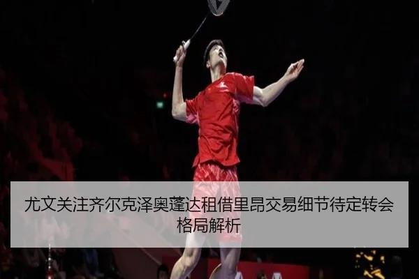 尤文关注齐尔克泽奥蓬达租借里昂交易细节待定转会格局解析